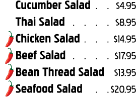 Cucumber Salad   4 95 Thai Salad   8 95 Chicken Salad   14 95 Beef Salad   17 95 Bean Thread Salad   13 95 Seafood Sa   
