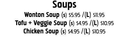 Soups Wonton Soup (s)  5 95  (L)  11 95 Tofu + Veggie Soup (s)  4 95  (L)  10 95 Chicken Soup (s)  4 95  (L)  10 95