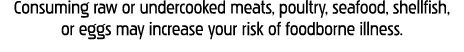 Consuming raw or undercooked meats, poultry, seafood, shellfish, or eggs may increase your risk of foodborne illness 