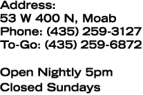 Address: 53 W 400 N, Moab Phone: (435) 259-3127 To-Go: (435) 259-6872 Open Nightly 5pm Closed Sundays
