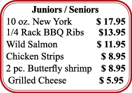 Juniors   Seniors 10 oz  New York   17 95 1 4 Rack BBQ Ribs    13 95 Wild Salmon   11 95 Chicken Strips   8 95 2 pc     