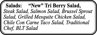 Salads:    New  Tri Berry Salad, Steak Salad, Salmon Salad, Brussel Sprout Salad, Grilled Mesquite Chicken Salad, Chi   