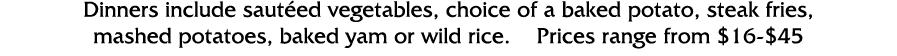 Dinners include sautéed vegetables, choice of a baked potato, steak fries, mashed potatoes, baked yam or wild rice      
