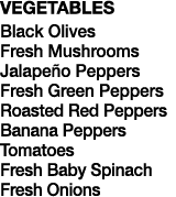 VEGETABLES Black Olives Fresh Mushrooms Jalapeño Peppers Fresh Green Peppers Roasted Red Peppers Banana Peppers Tomat   