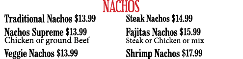 NACHOS Traditional Nachos  13 99 Nachos Supreme  13 99 Chicken or ground Beef Veggie Nachos  13 99 Steak Nachos  14 9   