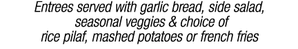 Entrees served with garlic bread, side salad, seasonal veggies & choice of rice pilaf, mashed potatoes or french fries
