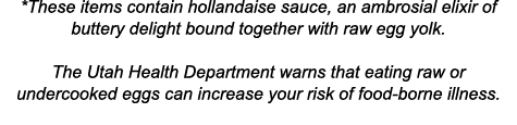 *These items contain hollandaise sauce, an ambrosial elixir of buttery delight bound together with raw egg yolk   The   