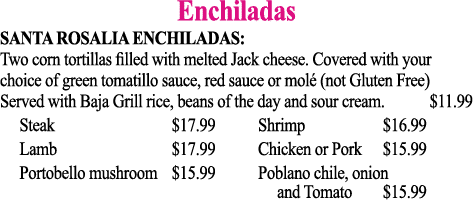 Enchiladas SANTA ROSALIA ENCHILADAS:  Two corn tortillas filled with melted Jack cheese  Covered with your choice of    