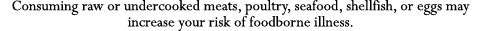 Consuming raw or undercooked meats, poultry, seafood, shellfish, or eggs may increase your risk of foodborne illness 