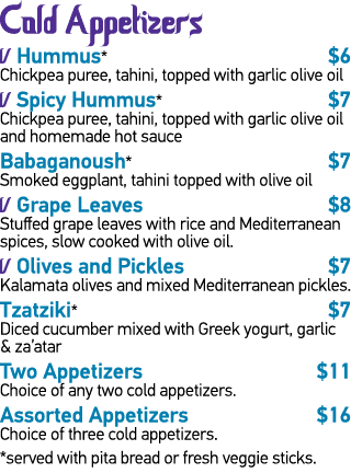 Cold Appetizers   Hummus*  6 Chickpea puree, tahini, topped with garlic olive oil   Spicy Hummus*  7 Chickpea puree,    