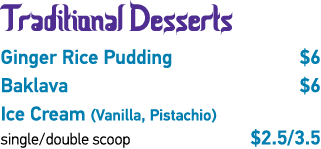 Traditional Desserts Ginger Rice Pudding  6 Baklava  6 Ice Cream (Vanilla, Pistachio) single double scoop   2 5 3 5 