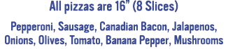 All pizzas are 16  (8 Slices) Pepperoni, Sausage, Canadian Bacon, Jalapenos, Onions, Olives, Tomato, Banana Pepper, M   