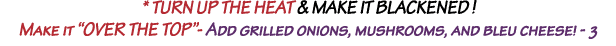 * Turn up the HEAT & make it Blackened   Make it  OVER THE TOP - Add grilled onions, mushrooms, and bleu cheese  - 3